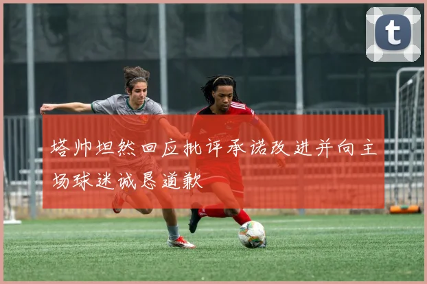 塔帅坦然回应批评承诺改进并向主场球迷诚恳道歉