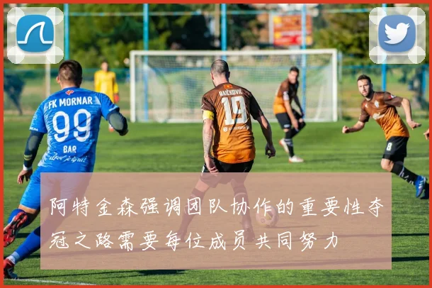 阿特金森强调团队协作的重要性夺冠之路需要每位成员共同努力