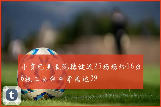 小贾巴里表现稳健近25场场均16分6板三分命中率高达39
