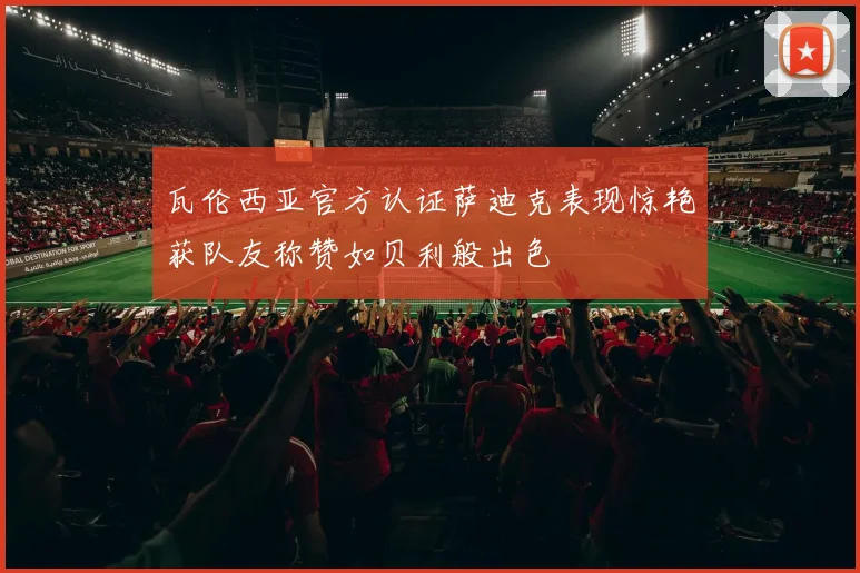 瓦伦西亚官方认证萨迪克表现惊艳获队友称赞如贝利般出色
