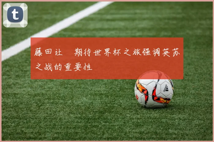 藤田让瑠期待世界杯之旅强调英苏之战的重要性