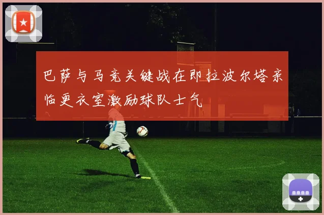 巴萨与马竞关键战在即拉波尔塔亲临更衣室激励球队士气