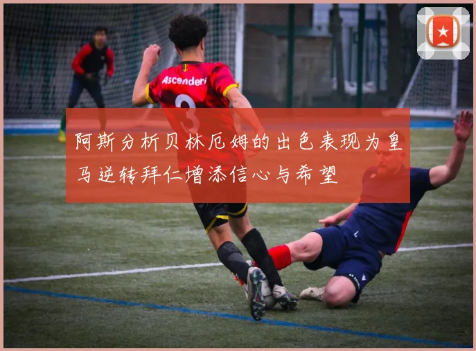 阿斯分析贝林厄姆的出色表现为皇马逆转拜仁增添信心与希望