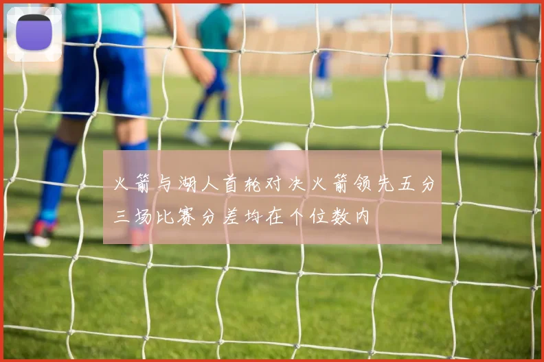 火箭与湖人首轮对决火箭领先五分三场比赛分差均在个位数内