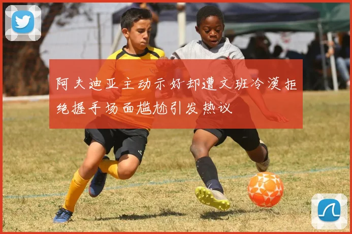 阿夫迪亚主动示好却遭文班冷漠拒绝握手场面尴尬引发热议