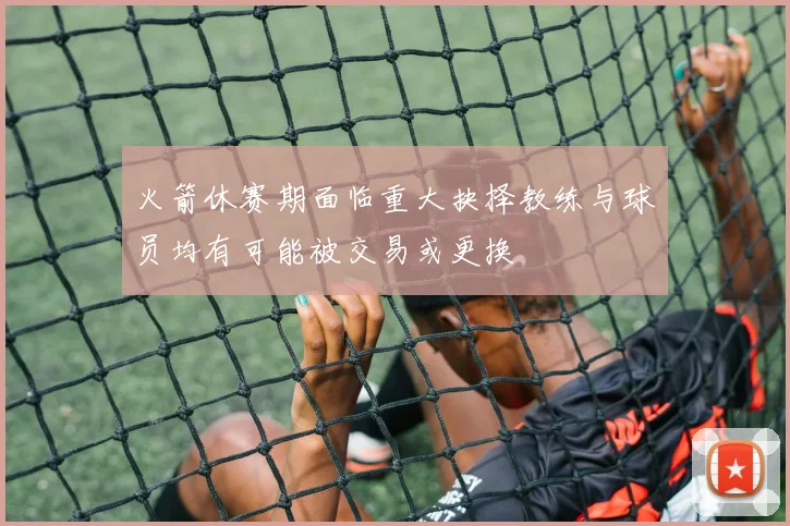 火箭休赛期面临重大抉择教练与球员均有可能被交易或更换