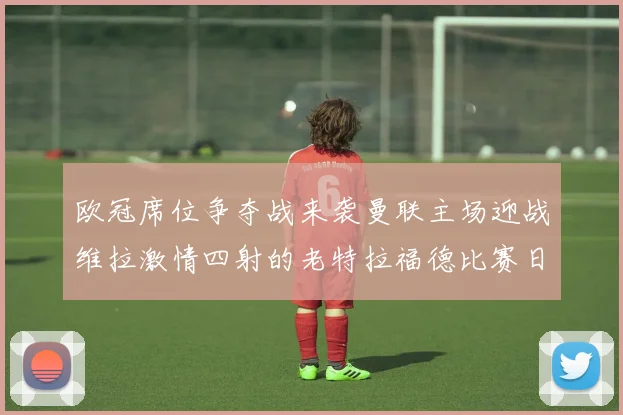 欧冠席位争夺战来袭曼联主场迎战维拉激情四射的老特拉福德比赛日