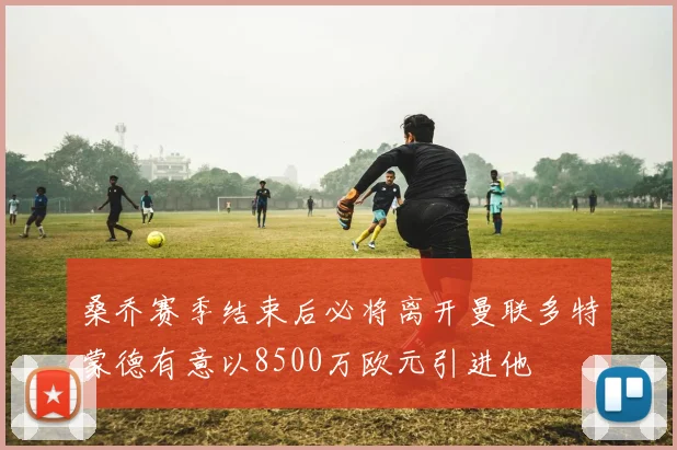 桑乔赛季结束后必将离开曼联多特蒙德有意以8500万欧元引进他