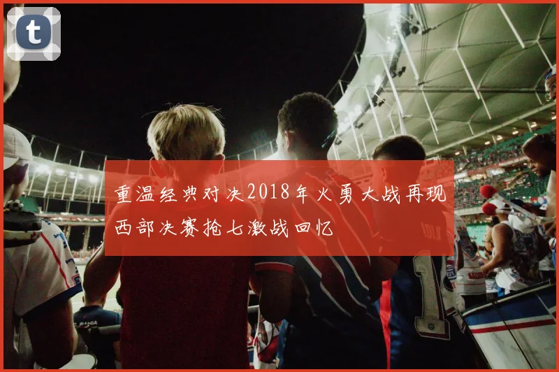 重温经典对决2018年火勇大战再现西部决赛抢七激战回忆