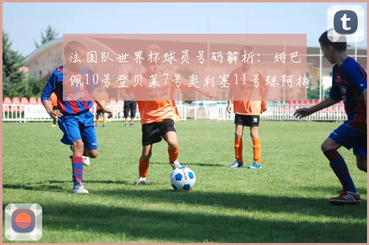 法国队世界杯球员号码解析：姆巴佩10号登贝莱7号奥利塞11号琼阿梅尼8号