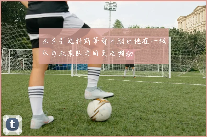 米兰引进科斯蒂奇计划让他在一线队与未来队之间灵活调动