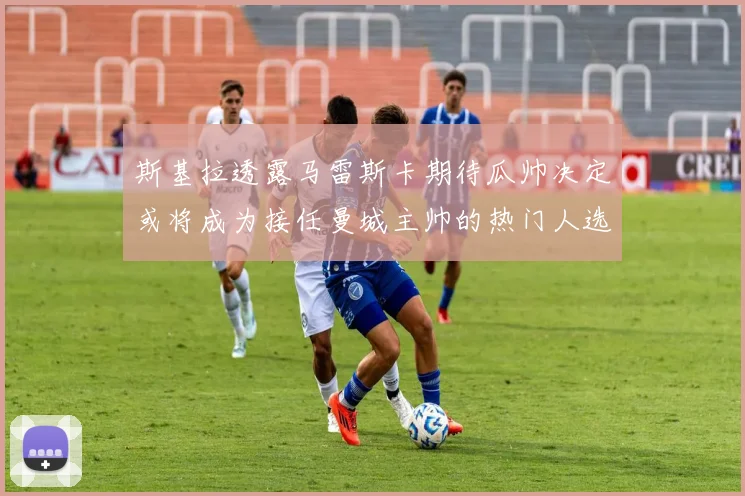 斯基拉透露马雷斯卡期待瓜帅决定或将成为接任曼城主帅的热门人选