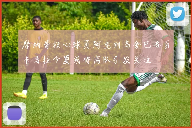 摩纳哥核心球员阿克利乌舍巴洛贡卡马拉今夏或将离队引发关注