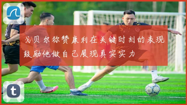 戈贝尔称赞康利在关键时刻的表现鼓励他做自己展现真实实力