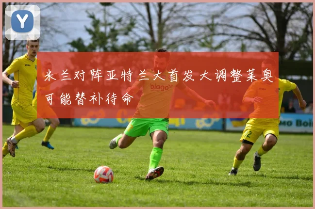米兰对阵亚特兰大首发大调整莱奥可能替补待命