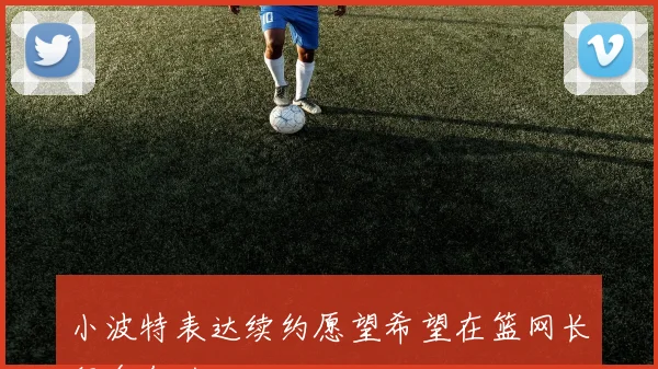 小波特表达续约愿望希望在篮网长留多年的决心