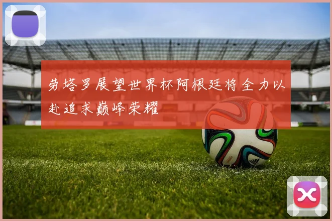 劳塔罗展望世界杯阿根廷将全力以赴追求巅峰荣耀