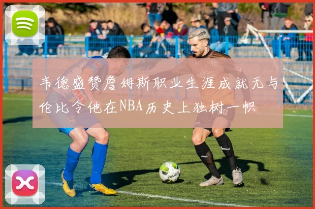 韦德盛赞詹姆斯职业生涯成就无与伦比令他在NBA历史上独树一帜