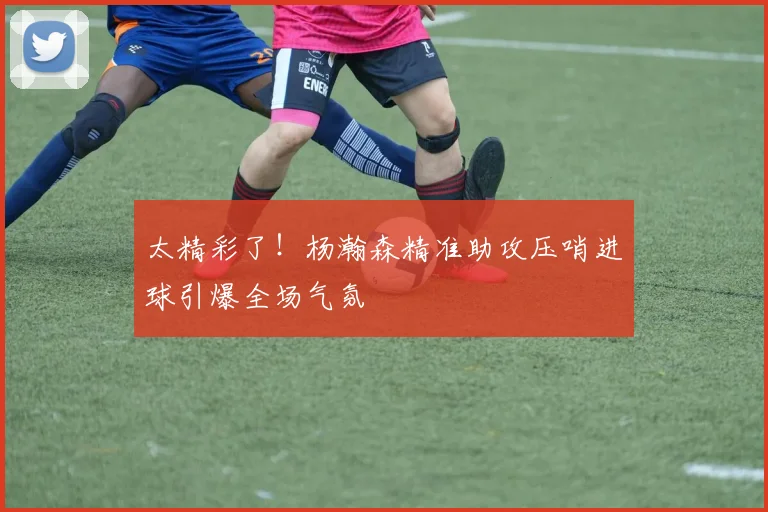 太精彩了！杨瀚森精准助攻压哨进球引爆全场气氛