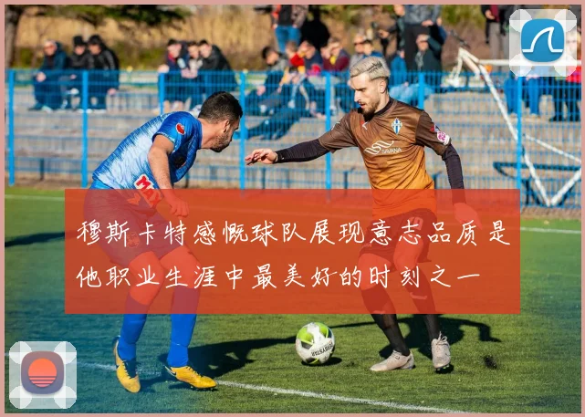 穆斯卡特感慨球队展现意志品质是他职业生涯中最美好的时刻之一