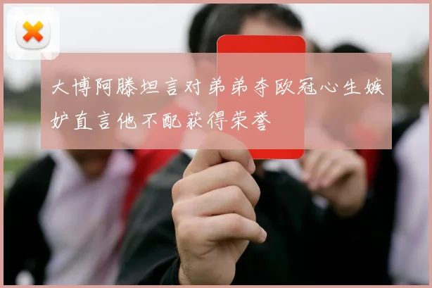 大博阿滕坦言对弟弟夺欧冠心生嫉妒直言他不配获得荣誉