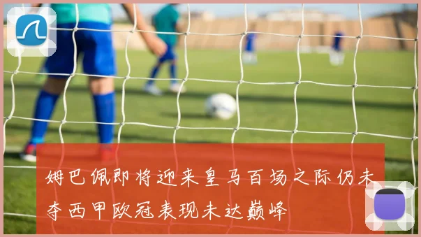 姆巴佩即将迎来皇马百场之际仍未夺西甲欧冠表现未达巅峰