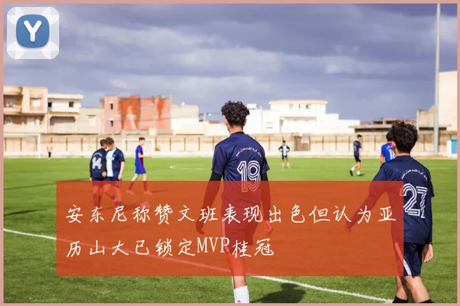 安东尼称赞文班表现出色但认为亚历山大已锁定MVP桂冠