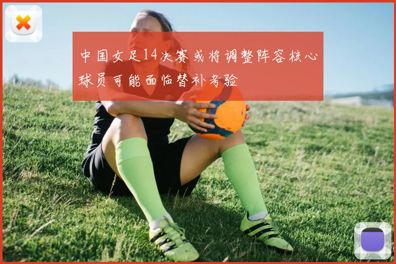 中国女足14决赛或将调整阵容核心球员可能面临替补考验