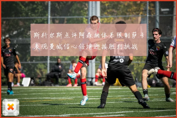 斯科尔斯点评阿森纳体系限制萨卡表现曼城信心倍增迎接胜利挑战