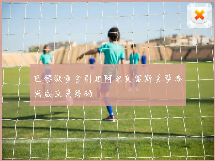 巴黎欲重金引进阿尔瓦雷斯贡萨洛或成交易筹码