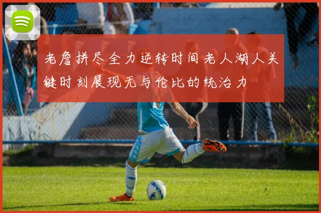 老詹拼尽全力逆转时间老人湖人关键时刻展现无与伦比的统治力