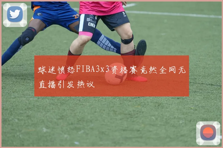 球迷愤怒FIBA3x3资格赛竟然全网无直播引发热议