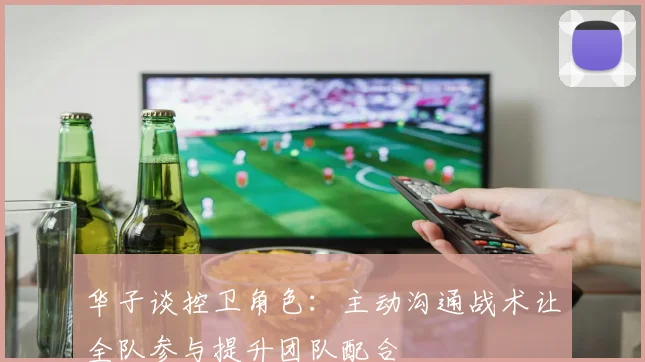 华子谈控卫角色：主动沟通战术让全队参与提升团队配合