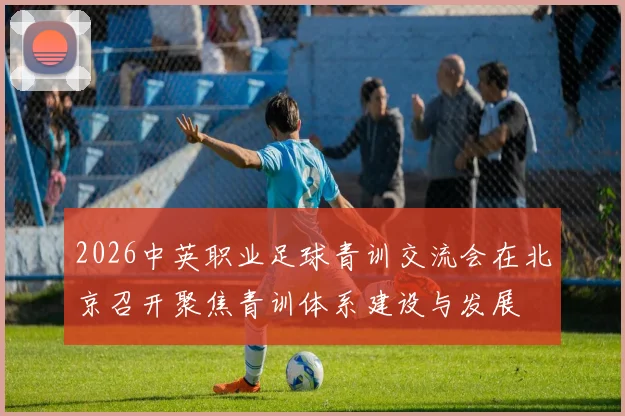 2026中英职业足球青训交流会在北京召开聚焦青训体系建设与发展