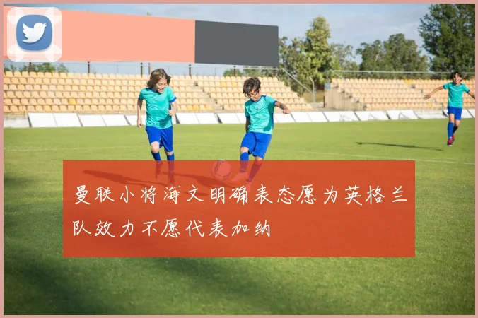 曼联小将海文明确表态愿为英格兰队效力不愿代表加纳