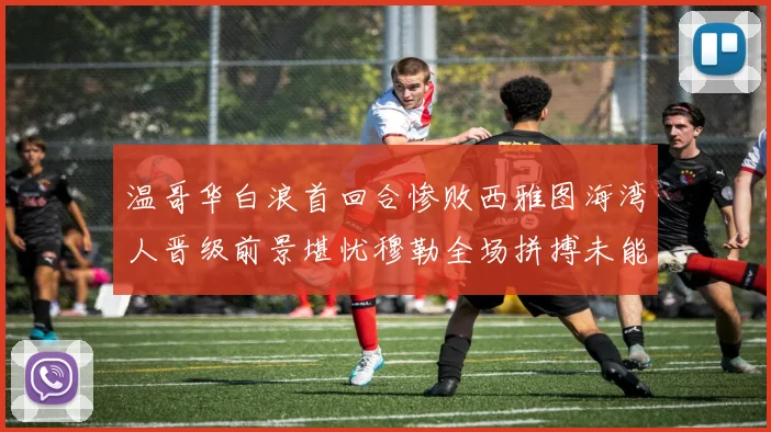 温哥华白浪首回合惨败西雅图海湾人晋级前景堪忧穆勒全场拼搏未能逆转局势