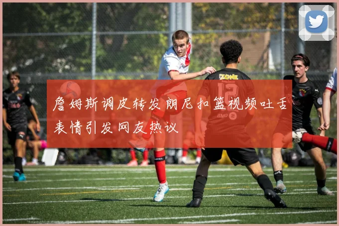 詹姆斯调皮转发朗尼扣篮视频吐舌表情引发网友热议